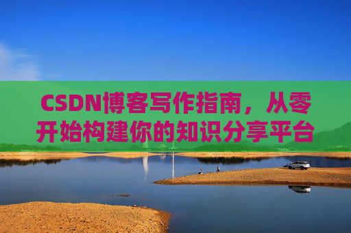 CSDN博客写作指南,从零开始构建你的知识分享平台 CSDN博客写作指南,从零开始构建你的知识分享平台